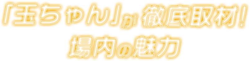 「玉ちゃん」が徹底取材！場内の魅力